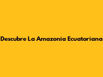 Descubre La Amazonia Ecuatoriana