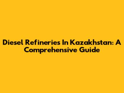 Diesel Refineries In Kazakhstan: A Comprehensive Guide