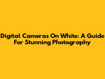 Digital Cameras On White: A Guide For Stunning Photography