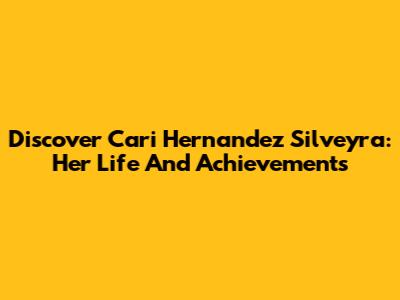 Discover Cari Hernandez Silveyra: Her Life And Achievements