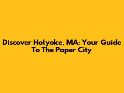 Discover Holyoke, MA: Your Guide To The "Paper City"