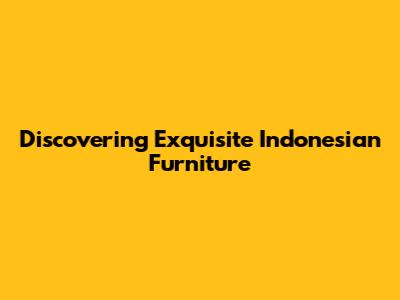 Discovering Exquisite Indonesian Furniture
