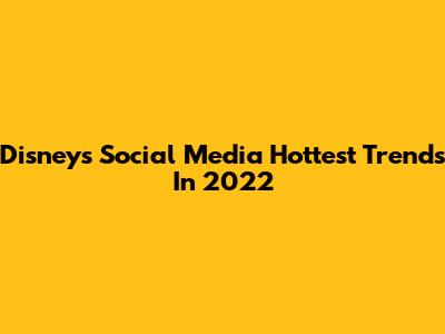 Disney's Social Media Hottest Trends In 2022