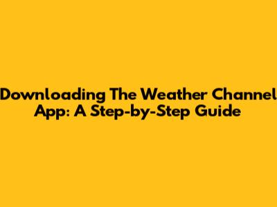 Downloading The Weather Channel App: A Step-by-Step Guide