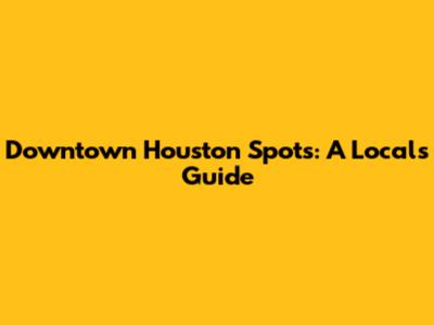 Downtown Houston Spots: A Local's Guide