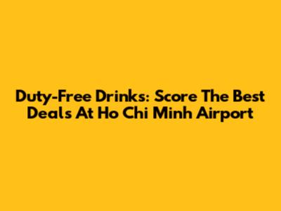 Duty-Free Drinks: Score The Best Deals At Ho Chi Minh Airport