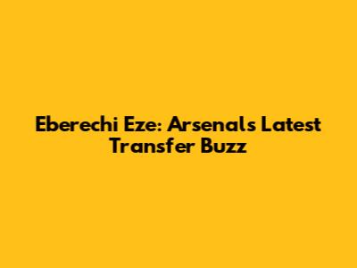 Eberechi Eze: Arsenal's Latest Transfer Buzz