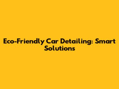 Eco-Friendly Car Detailing: Smart Solutions