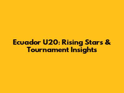 Ecuador U20: Rising Stars & Tournament Insights