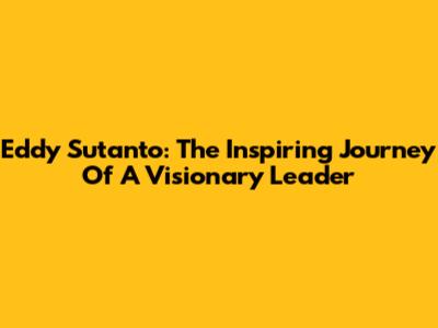 Eddy Sutanto: The Inspiring Journey Of A Visionary Leader