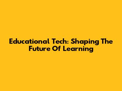 Educational Tech: Shaping The Future Of Learning