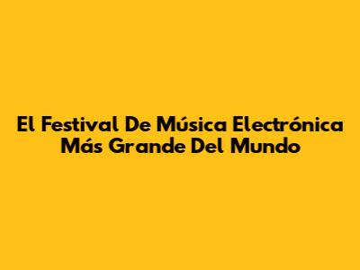 El Festival De Música Electrónica Más Grande Del Mundo