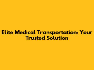Elite Medical Transportation: Your Trusted Solution