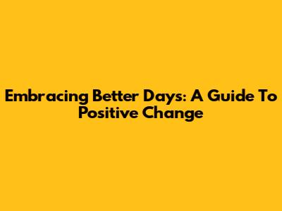 Embracing Better Days: A Guide To Positive Change