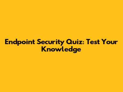 Endpoint Security Quiz: Test Your Knowledge