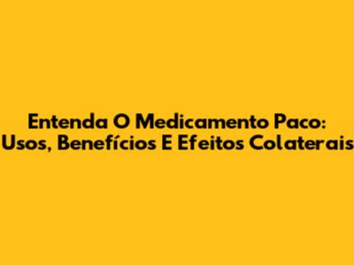 Entenda O Medicamento Paco: Usos, Benefícios E Efeitos Colaterais