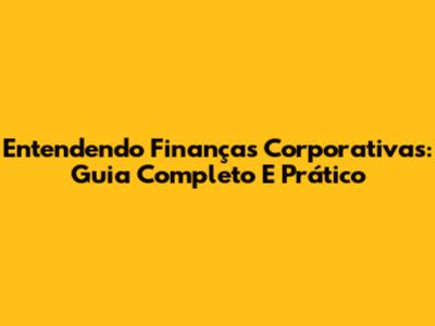 Entendendo Finanças Corporativas: Guia Completo E Prático