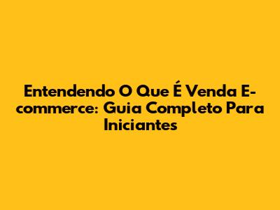 Entendendo O Que É Venda E-commerce: Guia Completo Para Iniciantes