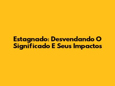 Estagnado: Desvendando O Significado E Seus Impactos