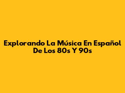 Explorando La Música En Español De Los 80s Y 90s