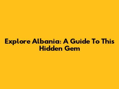 Explore Albania: A Guide To This Hidden Gem