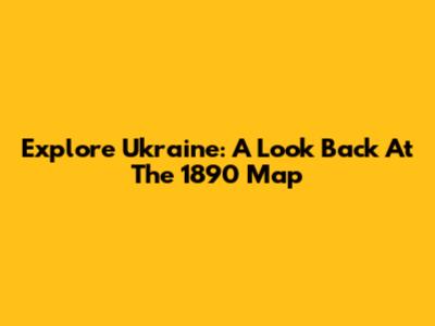 Explore Ukraine: A Look Back At The 1890 Map