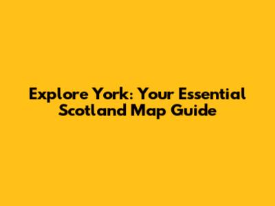 Explore York: Your Essential Scotland Map Guide