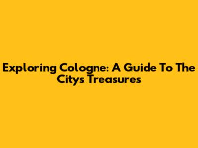 Exploring Cologne: A Guide To The City's Treasures