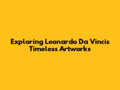 Exploring Leonardo Da Vinci's Timeless Artworks