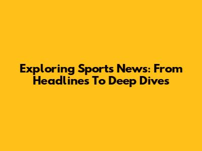 Exploring Sports News: From Headlines To Deep Dives