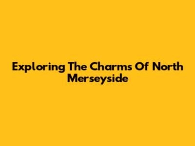 Exploring The Charms Of North Merseyside