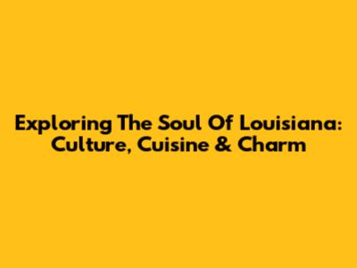 Exploring The Soul Of Louisiana: Culture, Cuisine & Charm