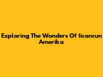 Exploring The Wonders Of Iicancun Amerika