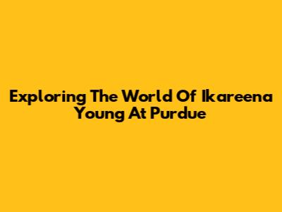 Exploring The World Of Ikareena Young At Purdue