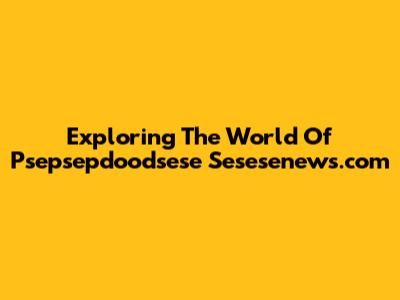 Exploring The World Of Psepsepdoodsese Sesesenews.com