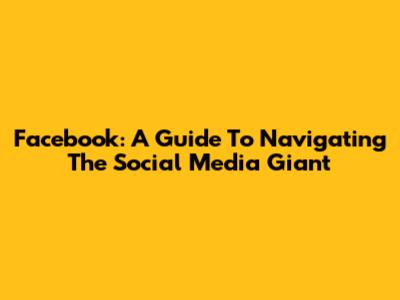 Facebook: A Guide To Navigating The Social Media Giant