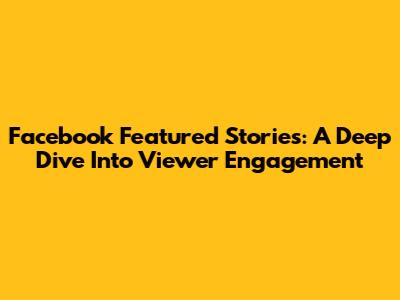 Facebook Featured Stories: A Deep Dive Into Viewer Engagement