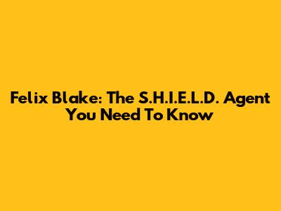 Felix Blake: The S.H.I.E.L.D. Agent You Need To Know