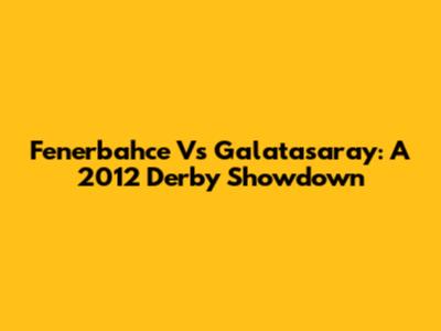 Fenerbahce Vs Galatasaray: A 2012 Derby Showdown