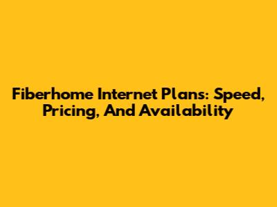 Fiberhome Internet Plans: Speed, Pricing, And Availability