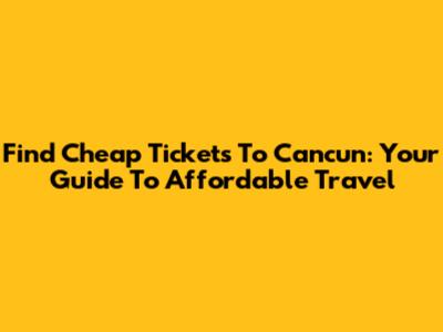 Find Cheap Tickets To Cancun: Your Guide To Affordable Travel