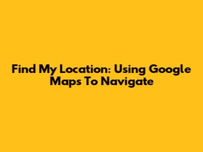 Find My Location: Using Google Maps To Navigate