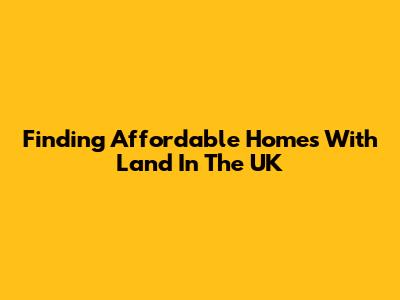 Finding Affordable Homes With Land In The UK