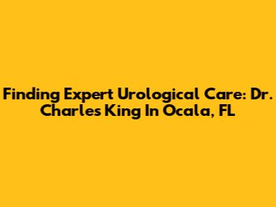 Finding Expert Urological Care: Dr. Charles King In Ocala, FL
