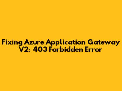 Fixing Azure Application Gateway V2: 403 Forbidden Error