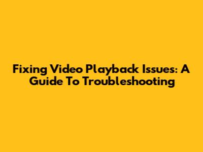 Fixing Video Playback Issues: A Guide To Troubleshooting