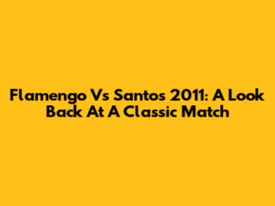 Flamengo Vs Santos 2011: A Look Back At A Classic Match