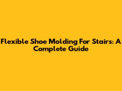 Flexible Shoe Molding For Stairs: A Complete Guide