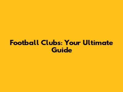 Football Clubs: Your Ultimate Guide