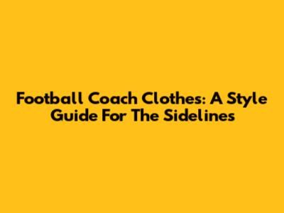Football Coach Clothes: A Style Guide For The Sidelines